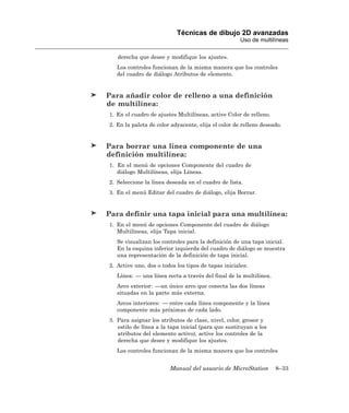 Técnicas de dibujo 2D avanzadas
                                                     Uso de multilíneas

   derecha que desee y modifique los ajustes.
   Los controles funcionan de la misma manera que los controles
   del cuadro de diálogo Atributos de elemento.


Para añadir color de relleno a una definición
de multilínea:
1. En el cuadro de ajustes Multilíneas, active Color de relleno.
2. En la paleta de color adyacente, elija el color de relleno deseado.


Para borrar una línea componente de una
definición multilínea:
1. En el menú de opciones Componente del cuadro de
   diálogo Multilíneas, elija Líneas.
2. Seleccione la línea deseada en el cuadro de lista.
3. En el menú Editar del cuadro de diálogo, elija Borrar.


Para definir una tapa inicial para una multilínea:
1. En el menú de opciones Componente del cuadro de diálogo
   Multilíneas, elija Tapa inicial.
   Se visualizan los controles para la definición de una tapa inicial.
   En la esquina inferior izquierda del cuadro de diálogo se muestra
   una representación de la definición de tapa inicial.
2. Active uno, dos o todos los tipos de tapas iniciales:
   Línea: — una línea recta a través del final de la multilínea.
   Arco exterior: —un único arco que conecta las dos líneas
   situadas en la parte más externa.
   Arcos interiores: — entre cada línea componente y la línea
   componente más próximas de cada lado.
3. Para asignar los atributos de clase, nivel, color, grosor y
   estilo de línea a la tapa inicial (para que sustituyan a los
   atributos del elemento activo), active los controles de la
   derecha que desee y modifique los ajustes.
   Los controles funcionan de la misma manera que los controles


                        Manual del usuario de MicroStation         8–33
 