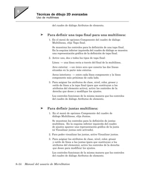 Técnicas de dibujo 2D avanzadas
               Uso de multilíneas


                            del cuadro de diálogo Atributos de elemento.


                        Para definir una tapa final para una multilínea:
                         1. En el menú de opciones Componente del cuadro de diálogo
                            Multilíneas, elija Tapa final.
                            Se muestran los controles para la definición de una tapa final.
                            En la esquina inferior izquierda del cuadro de diálogo se muestra
                            una representación gráfica de la definición de tapa final.
                         2. Active uno, dos o todos los tipos de tapa final:
                            Línea: — una línea recta a través del final de la multilínea.
                            Arco exterior: —un único arco que conecta las dos líneas
                            situadas en la parte más externa.
                            Arcos interiores: — entre cada línea componente y la línea
                            componente más próximas de cada lado.
                         3. Para asignar los atributos de clase, nivel, color, grosor y
                            estilo de línea a la tapa final (para que sustituyan a los
                            atributos del elemento activo), active los controles de la
                            derecha que desee y modifique los ajustes.
                            Los controles funcionan de la misma manera que los controles
                            del cuadro de diálogo Atributos de elemento.


                        Para definir juntas multilínea:
                         1. En el menú de opciones Componente del cuadro de
                            diálogo Multilíneas, elija Juntas.
                            Se muestran los controles para la definición de juntas
                            multilínea. En la esquina inferior izquierda del cuadro
                            de ajustes aparece una representación gráfica de la junta
                            (si Visualizar juntas está activado).
                         2. Para poder visualizar las juntas, active Visualizar juntas.
                         3. Para asignar los atributos de clase, nivel, color, grosor
                            y estilo de línea a las juntas (para que sustituyan a los
                            atributos del elemento), active los controles de la derecha
                            que desee para modificar los ajustes.
                            Los controles funcionan de la misma manera que los controles
                            del cuadro de diálogo Atributos de elemento.


8–34   Manual del usuario de MicroStation
 