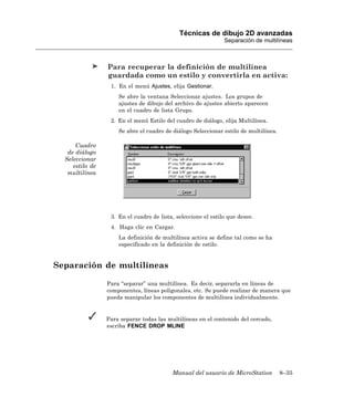 Técnicas de dibujo 2D avanzadas
                                                               Separación de multilíneas



                 Para recuperar la definición de multilínea
                 guardada como un estilo y convertirla en activa:
                  1. En el menú Ajustes, elija Gestionar.
                     Se abre la ventana Seleccionar ajustes. Los grupos de
                     ajustes de dibujo del archivo de ajustes abierto aparecen
                     en el cuadro de lista Grupo.
                  2. En el menú Estilo del cuadro de diálogo, elija Multilínea.
                     Se abre el cuadro de diálogo Seleccionar estilo de multilínea.

      Cuadro
   de diálogo
  Seleccionar
     estilo de
   multilínea




                  3. En el cuadro de lista, seleccione el estilo que desee.
                  4. Haga clic en Cargar.
                     La definición de multilínea activa se define tal como se ha
                     especificado en la definición de estilo.


Separación de multilíneas

                 Para “separar” una multilínea. Es decir, separarla en líneas de
                 componentes, líneas poligonales, etc. Se puede realizar de manera que
                 pueda manipular los componentes de multilínea individualmente.


                 Para separar todas las multilíneas en el contenido del cercado,
                 escriba FENCE DROP MLINE




                                          Manual del usuario de MicroStation          8–35
 