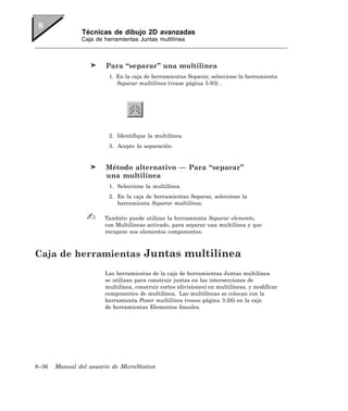 Técnicas de dibujo 2D avanzadas
               Caja de herramientas Juntas multilínea



                        Para “separar” una multilínea
                         1. En la caja de herramientas Separar, seleccione la herramienta
                            Separar multilínea (vease página 5-93) .




                         2. Identifique la multilínea.
                         3. Acepte la separación.


                        Método alternativo — Para “separar”
                        una multilínea
                         1. Seleccione la multilínea.
                         2. En la caja de herramientas Separar, seleccione la
                            herramienta Separar multilínea.

                       También puede utilizar la herramienta Separar elemento,
                       con Multilíneas activado, para separar una multilínea y que
                       recupere sus elementos componentes.



Caja de herramientas Juntas multilínea
                       Las herramientas de la caja de herramientas Juntas multilínea
                       se utilizan para construir juntas en las intersecciones de
                       multilínea, construir cortes (divisiones) en multilíneas, y modificar
                       componentes de multilínea. Las multilíneas se colocan con la
                       herramienta Poner multilínea (vease página 3-26) en la caja
                       de herramientas Elementos lineales.




8–36   Manual del usuario de MicroStation
 
