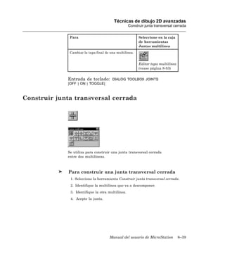 Técnicas de dibujo 2D avanzadas
                                                   Construir junta transversal cerrada


              Para                                       Seleccione en la caja
                                                         de herramientas
                                                         Juntas multilínea
              Cambiar la tapa final de una multilínea.


                                                         Editar tapa multilínea
                                                         (vease página 8-53)


             Entrada de teclado:        DIALOG TOOLBOX JOINTS
             [OFF | ON | TOGGLE]



Construir junta transversal cerrada




             Se utiliza para construir una junta transversal cerrada
             entre dos multilíneas.



              Para construir una junta transversal cerrada
              1. Seleccione la herramienta Construir junta transversal cerrada.
              2. Identifique la multilínea que va a descomponer.
              3. Identifique la otra multilínea.
              4. Acepte la junta.




                                      Manual del usuario de MicroStation          8–39
 