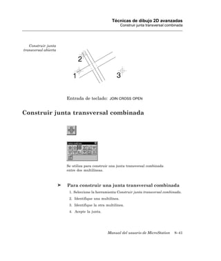 Técnicas de dibujo 2D avanzadas
                                                        Construir junta transversal combinada




   Construir junta
transversal abierta




                      Entrada de teclado:       JOIN CROSS OPEN



Construir junta transversal combinada




                      Se utiliza para construir una junta transversal combinada
                      entre dos multilíneas.



                      Para construir una junta transversal combinada
                       1. Seleccione la herramienta Construir junta transversal combinada.
                       2. Identifique una multilínea.
                       3. Identifique la otra multilínea.
                       4. Acepte la junta.




                                              Manual del usuario de MicroStation        8–41
 
