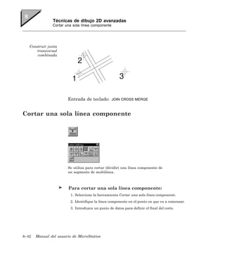 Técnicas de dibujo 2D avanzadas
               Cortar una sola línea componente




   Construir junta
       transversal
       combinada




                       Entrada de teclado:        JOIN CROSS MERGE



Cortar una sola línea componente




                       Se utiliza para cortar (dividir) una línea componente de
                       un segmento de multilínea.



                        Para cortar una sola línea componente:
                         1. Seleccione la herramienta Cortar una sola línea componente.
                         2. Identifique la línea componente en el punto en que va a comenzar.
                         3. Introduzca un punto de datos para definir el final del corte.




8–42   Manual del usuario de MicroStation
 