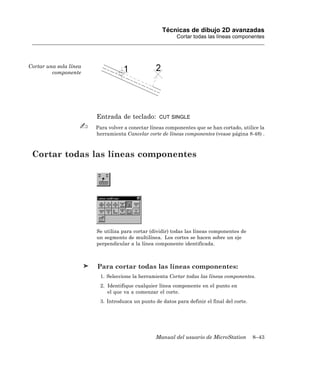 Técnicas de dibujo 2D avanzadas
                                                          Cortar todas las líneas componentes




Cortar una sola línea
         componente




                        Entrada de teclado:        CUT SINGLE

                        Para volver a conectar líneas componentes que se han cortado, utilice la
                        herramienta Cancelar corte de líneas componentes (vease página 8-48) .



 Cortar todas las líneas componentes




                        Se utiliza para cortar (dividir) todas las líneas componentes de
                        un segmento de multilínea. Los cortes se hacen sobre un eje
                        perpendicular a la línea componente identificada.



                        Para cortar todas las líneas componentes:
                         1. Seleccione la herramienta Cortar todas las líneas componentes.
                         2. Identifique cualquier línea componente en el punto en
                            el que va a comenzar el corte.
                         3. Introduzca un punto de datos para definir el final del corte.




                                                 Manual del usuario de MicroStation         8–43
 