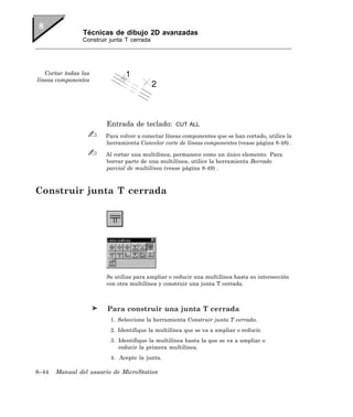 Técnicas de dibujo 2D avanzadas
                Construir junta T cerrada




   Cortar todas las
líneas componentes




                        Entrada de teclado:        CUT ALL

                        Para volver a conectar líneas componentes que se han cortado, utilice la
                        herramienta Cancelar corte de líneas componentes (vease página 8-48) .

                        Al cortar una multilínea, permanece como un único elemento. Para
                        borrar parte de una multilínea, utilice la herramienta Borrado
                        parcial de multilínea (vease página 8-49) .



Construir junta T cerrada




                        Se utiliza para ampliar o reducir una multilínea hasta su intersección
                        con otra multilínea y construir una junta T cerrada.



                         Para construir una junta T cerrada
                          1. Seleccione la herramienta Construir junta T cerrada.
                          2. Identifique la multilínea que se va a ampliar o reducir.
                          3. Identifique la multilínea hasta la que se va a ampliar o
                             reducir la primera multilínea.
                          4. Acepte la junta.

8–44   Manual del usuario de MicroStation
 