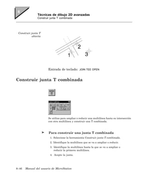 Técnicas de dibujo 2D avanzadas
                Construir junta T combinada




 Construir junta T
            abierta




                        Entrada de teclado:       JOIN TEE OPEN



Construir junta T combinada




                        Se utiliza para ampliar o reducir una multilínea hasta su intersección
                        con otra multilínea y construir una T combinada.



                        Para construir una junta T combinada
                         1. Seleccione la herramienta Construir junta T combinada.
                         2. Identifique la multilínea que se va a ampliar o reducir.
                         3. Identifique la multilínea hasta la que se va a ampliar o
                            reducir la primera multilínea.
                         4. Acepte la junta.




8–46   Manual del usuario de MicroStation
 