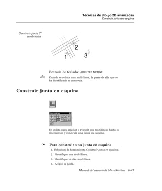 Técnicas de dibujo 2D avanzadas
                                                               Construir junta en esquina




Construir junta T
      combinada




                    Entrada de teclado:       JOIN TEE MERGE

                    Cuando se reduce una multilínea, la parte de ella que se
                    ha identificado se conserva.



Construir junta en esquina




                    Se utiliza para ampliar o reducir dos multilíneas hasta su
                    intersección y construir una junta en esquina.



                    Para construir una junta en esquina
                     1. Seleccione la herramienta Construir junta en esquina.
                     2. Identifique una multilínea.
                     3. Identifique la otra multilínea.
                     4. Acepte la junta.

                                            Manual del usuario de MicroStation      8–47
 