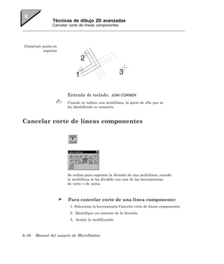 Técnicas de dibujo 2D avanzadas
               Cancelar corte de líneas componentes




Construir junta en
           esquina




                       Entrada de teclado:       JOIN CORNER

                       Cuando se reduce una multilínea, la parte de ella que se
                       ha identificado se conserva.



Cancelar corte de líneas componentes




                       Se utiliza para suprimir la división de una multilínea, cuando
                       la multilínea se ha dividido con una de las herramientas
                       de corte o de junta.



                        Para cancelar corte de una línea componente:
                         1. Seleccione la herramienta Cancelar corte de líneas componentes.
                         2. Identifique un extremo de la división.
                         3. Acepte la modificación.



8–48   Manual del usuario de MicroStation
 