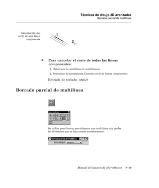 Técnicas de dibujo 2D avanzadas
                                                               Borrado parcial de multilínea




  Cancelación del
corte de una línea
       componente




                     Para cancelar el corte de todas las líneas
                     componentes:
                      1. Seleccione la multilínea (o multilíneas).
                      2. Seleccione la herramienta Cancelar corte de líneas componentes.

                     Entrada de teclado:       UNCUT



Borrado parcial de multilínea




                     Se utiliza para borrar parcialmente una multilínea sin perder
                     las divisiones que se han creado anteriormente.




                                              Manual del usuario de MicroStation      8–49
 
