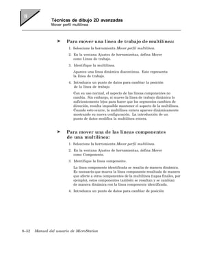 Técnicas de dibujo 2D avanzadas
               Mover perfil multilínea



                        Para mover una línea de trabajo de multilínea:
                         1. Seleccione la herramienta Mover perfil multilínea.
                         2. En la ventana Ajustes de herramientas, defina Mover
                            como Línea de trabajo.
                         3. Identifique la multilínea.
                            Aparece una línea dinámica discontinua. Esto representa
                            la línea de trabajo.
                         4. Introduzca un punto de datos para cambiar la posición
                            de la línea de trabajo.
                            Con su uso normal, el aspecto de las líneas componentes no
                            cambia. Sin embargo, si mueve la línea de trabajo dinámica lo
                            suficientemente lejos para hacer que los segmentos cambien de
                            dirección, resulta imposible mantener el aspecto de la multilínea.
                            Cuando esto ocurre, la multilínea entera aparece dinámicamente
                            mostrando su nueva configuración. La introducción de un
                            punto de datos modifica la multilínea entera.


                        Para mover una de las líneas componentes
                        de una multilínea:
                         1. Seleccione la herramienta Mover perfil multilínea.
                         2. En la ventana Ajustes de herramientas, defina Mover
                            como Componente.
                         3. Identifique la línea componente.
                            La línea componente identificada se resalta de manera dinámica.
                            Es necesario que mueva la línea componente resaltada de manera
                            que afecte a otros componentes de la multilínea (tapas finales, por
                            ejemplo), estos componentes también se resaltan y se cambian
                            de manera dinámica con la línea componente identificada.
                         4. Introduzca un punto de datos para cambiar de posición




8–52   Manual del usuario de MicroStation
 