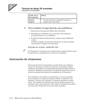 Técnicas de dibujo 2D avanzadas
               Asociación de elementos


                        Ajuste de la      Efecto
                        herramienta
                        Ajustar              Si está activado, le permitirá ajustar el
                        ángulo               ángulo de la tapa final.



                        Para cambiar la tapa final de una multilínea:
                         1. Seleccione la herramienta Editar tapa multilínea.
                         2. Identifique la multilínea que se encuentre más próxima a
                            la tapa final que se va a modificar.
                         3. Si Ajustar ángulo está desactivado, acepte la tapa modificada.
                            o bien
                            Si Ajustar ángulo está activado, introduzca un punto de datos
                            para ajustar el ángulo de la tapa final.

                       Entrada de teclado:         MLINE EDIT CAP

                       La utilización de AccuDraw con la opción Ajustar ángulo facilita el que
                       la tapa final sea perpendicular al resto de la multilínea.



Asociación de elementos

                       En la mayoría de las circunstancias, los elementos son estáticos y,
                       cuando un elemento se coloca en un diseño, su posición se define
                       simplemente mediante las coordenadas del plano de diseño donde se
                       encuentre. Mantiene esa posición en el plano de diseño hasta que se
                       mueva con alguna herramienta de manipulación de elementos.


                       Una excepción a esta regla es la asociación, en la que la posición
                       de un elemento en el plano de diseño se define en relación a otro
                       elemento. Al mover otro elemento, el elemento asociado se mueve
                       con él. Por ejemplo, los elementos de cotas se pueden asociar a los
                       elementos cuyas cotas aparecen. Estas cotas se actualizan al cambiar
                       las cotas de los elementos con los que están asociadas.




8–54   Manual del usuario de MicroStation
 