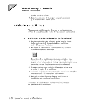 Técnicas de dibujo 2D avanzadas
               Asociación de multilíneas


                            se va a asociar la célula.
                         8. Introduzca un punto de datos para aceptar la colocación
                            y la asociación de la célula activa.


       Asociación de multilíneas

                       Al asociar una multilínea a otro elemento, se asocian uno o más
                       vértices de la multilínea a los puntos de otro elemento (o elementos).



                        Para asociar una multilínea a otro elemento:
                         1. En el submenú Bloqueos del menú Ajustes o en los ajustes
                            de herramientas de la herramienta Poner multilínea,
                            active (Bloqueo de) Asociación.
                         2. En la caja de herramientas Elementos lineales, seleccione
                            la herramienta Poner multilínea.




                            Los vértices de la multilínea que no están asociados a otros
                            elementos pueden colocarse de la forma habitual (como si se
                            tratara de una línea poligonal). Cuando esté preparado para poner
                            un vértice asociado a otro elemento, continúe con el paso 3.
                         3. Haga snap en un punto tentativo del elemento al que se va
                            a asociar el vértice de la multilínea.
                         4. Introduzca un punto de datos para aceptar la colocación del vértice
                            de la multilínea y su asociación a otro elemento.
                         5. Continúe la colocación de vértices de la multilínea o
                            reinicialice para completar la multilínea.


                       Los vértices de una multilínea pueden asociarse también a
                       los vértices de otras multilíneas.




8–56   Manual del usuario de MicroStation
 