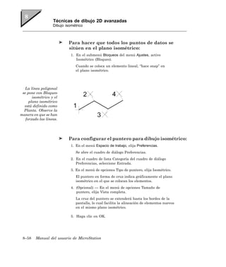 Técnicas de dibujo 2D avanzadas
                   Dibujo isométrico



                           Para hacer que todos los puntos de datos se
                           sitúen en el plano isométrico:
                             1. En el submenú Bloqueos del menú Ajustes, active
                                Isométrico (Bloqueo).
                                Cuando se coloca un elemento lineal, “hace snap” en
                                el plano isométrico.




   La línea poligonal
 se pone con Bloqueo
       isométrico y el
     plano isométrico
  está definido como
  Planta. Observe la
manera en que se han
   forzado las líneas.




                           Para configurar el puntero para dibujo isométrico:
                             1. En el menú Espacio de trabajo, elija Preferencias.
                                Se abre el cuadro de diálogo Preferencias.
                             2. En el cuadro de lista Categoría del cuadro de diálogo
                                Preferencias, seleccione Entrada.
                             3. En el menú de opciones Tipo de puntero, elija Isométrico.
                                El puntero en forma de cruz indica gráficamente el plano
                                isométrico en el que se colocan los elementos.
                             4. (Opcional) — En el menú de opciones Tamaño de
                                puntero, elija Vista completa.
                                La cruz del puntero se extenderá hasta los bordes de la
                                pantalla, lo cual facilita la alineación de elementos nuevos
                                en el mismo plano isométrico.

                             5. Haga clic en OK.




 8–58    Manual del usuario de MicroStation
 