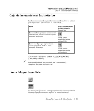 Técnicas de dibujo 2D avanzadas
                                                   Caja de herramientas Isométrico


Caja de herramientas Isométrico
             Las herramientas de la caja de herramientas Isométrico se utilizan
             para representar relaciones 3D en un diseño 2D.

              Para                                       Seleccione en la caja
                                                         de herramientas
                                                         Isométrico
              Poner una forma poligonal que represente
              un rectángulo proyectado desde el plano
              de dibujo isométrico.
                                                         Poner bloque
                                                         isométrico (vease
                                                         página 8-59)
              Poner una elipse que represente un
              círculo proyectado desde el plano
              de dibujo isométrico.
                                                         Poner círculo
                                                         isométrico (vease
                                                         página 8-61)


             Entrada de teclado:       DIALOG TOOLBOX ISOMETRIC
             [OFF | ON | TOGGLE]

             Para crear modelos 3D, dibuje en 3D. Véase Diseño y
             modelado 3D (vease página 9-81) .




Poner bloque isométrico




             Se utiliza para poner una forma poligonal plana que represente un
             rectángulo proyectado desde el plano de dibujo isométrico.



                                      Manual del usuario de MicroStation         8–59
 