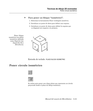 Técnicas de dibujo 2D avanzadas
                                                                      Poner círculo isométrico



                        Para poner un bloque “isométrico”:
                         1. Seleccione la herramienta Poner rectángulo isométrico.
                         2. Introduzca un punto de datos para definir una esquina.
                         3. Introduzca un punto de datos para definir la esquina que
                            es diagonal con respecto a la primera.




        Poner bloque
isométrico con plano
  isométrico definido
   como Superior (a),
      Izquierda (b) y
         Derecha (c).




                        Entrada de teclado:      PLACE BLOCK ISOMETRIC



Poner círculo isométrico




                        Se utiliza para poner una elipse plana que representa un círculo
                        proyectado desde el plano de dibujo isométrico.




                                                Manual del usuario de MicroStation         8–61
 