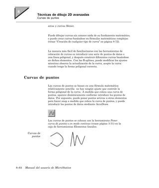 Técnicas de dibujo 2D avanzadas
               Curvas de puntos


                       arcos y curvas Bézier.


                       Puede dibujar curvas sin conocer nada de su fundamento matemático,
                       o puede crear curvas basándose en fórmulas matemáticas complejas
                       (véase “Creación de cualquier tipo de curva” en página 8-72).


                       La manera más fácil de familiarizarse con las herramientas de
                       colocación de curvas es introducir una serie de puntos de datos o
                       una línea poligonal, y después construir diferentes curvas basándose
                       en dichos elementos. Con las B-splines, puede modificar los ajustes
                       mientras observa la actualización de la curva, acepte la curva
                       cuando tenga la forma poligonal correcta.



       Curvas de puntos

                       Las curvas de puntos se basan en una fórmula matemática
                       relativamente sencilla: no hay ningún ajuste que controle la
                       forma poligonal de la curva. A medida que coloca una curva de
                       puntos, aparece dinámicamente conforme introduce los puntos de
                       datos. Por supuesto, puede poner puntos activos u otros elementos
                       para hacer snap a medida que coloca la curva de puntos, y puede
                       introducir los puntos de datos mediante AccuDraw.




                       Las curvas de puntos se colocan con la herramienta Poner
                       curva de puntos o en modo continuo (vease página 3-31) en la
                       caja de herramientas Elementos lineales.

        Curvas de
           puntos




8–64   Manual del usuario de MicroStation
 
