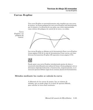 Técnicas de dibujo 2D avanzadas
                                                                        Curvas B-spline

Curvas B-spline


                Una curva B-spline es matemáticamente más compleja que una curva
                de puntos. La forma poligonal de una curva B-spline está determinada
                por el número y la ubicación de sus polos, que están representados
                como vértices del polígono de control de la curva y su orden.
       Curva
B-spline y su
 polígono de
     control.




                Las curvas B-spline se dibujan con la herramienta Poner curva B-spline
                (vease página 8-82) de la caja de herramientas Crear curvas, así como
                diversas herramientas B-spline 2D especiales (vease página 8-70) .




                Puede poner una curva B-spline introduciendo puntos de datos o
                construirla identificando una cadena de líneas o forma poligonal, esto se
                determina eligiendo Colocación o Construcción, respectivamente, en el
                menú de opciones Definir según de la ventana Ajustes de herramientas.



Métodos mediante los cuales se calcula la curva

                A diferencia de las curvas de puntos, hay un número de
                métodos, que se puede elegir en el menú de opciones Método,
                para calcular la curva final resultante.




                                         Manual del usuario de MicroStation        8–65
 