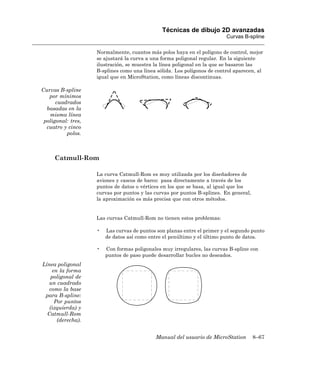 Técnicas de dibujo 2D avanzadas
                                                                          Curvas B-spline

                    Normalmente, cuantos más polos haya en el polígono de control, mejor
                    se ajustará la curva a una forma poligonal regular. En la siguiente
                    ilustración, se muestra la línea poligonal en la que se basaron las
                    B-splines como una línea sólida. Los polígonos de control aparecen, al
                    igual que en MicroStation, como líneas discontinuas.

Curvas B-spline
   por mínimos
      cuadrados
  basadas en la
   misma línea
 poligonal: tres,
  cuatro y cinco
          polos.



     Catmull-Rom

                    La curva Catmull-Rom es muy utilizada por los diseñadores de
                    aviones y cascos de barco: pasa directamente a través de los
                    puntos de datos o vértices en los que se basa, al igual que los
                    curvas por puntos y las curvas por puntos B-splines. En general,
                    la aproximación es más precisa que con otros métodos.


                    Las curvas Catmull-Rom no tienen estos problemas:

                    •   Las curvas de puntos son planas entre el primer y el segundo punto
                        de datos así como entre el penúltimo y el último punto de datos.

                    •   Con formas poligonales muy irregulares, las curvas B-spline con
                        puntos de paso puede desarrollar bucles no deseados.
Línea poligonal
    en la forma
    poligonal de
  un cuadrado
  como la base
 para B-spline:
     Por puntos
   (izquierda) y
  Catmull-Rom
      (derecha).


                                            Manual del usuario de MicroStation         8–67
 