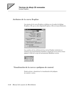 Técnicas de dibujo 2D avanzadas
               Curvas B-spline




       Atributos de la curva B-spline

                       Los ajustes de la curva B-spline se definen en el cuadro de diálogo
                       B-spline y 3D, que se abre eligiendo B-spline y 3D en el menú Elemento.




                       Los cambios de los atributos de las curvas B-spline existentes se
                       realizan con la herramienta Cambiar a ajustes de curva activa (vease
                       página 8-120) de la caja de herramientas Modificar curvas.




        Visualización de la curva o polígono de control

                       Puede activar o desactivar la visualización del polígono
                       de control o curva.




8–68   Manual del usuario de MicroStation
 