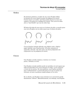 Técnicas de dibujo 2D avanzadas
                                                                Curvas B-spline

Orden

         En términos prácticos, el orden de una curva B-spline define
         la distancia de curva desde los polos de polígonos de control.
         Cuanto mayor es el orden, más lejos puede situarse la curva con
         respecto a los polos de su polígono de control. Una curva de orden
         alto es “más flexible” que una de orden bajo.


         El límite del orden de una curva es el número de polos: no puede poner
         una curva B-spline con un orden mayor que el número de polos.




         Curvas B-spline (método definido como Definir polos y Definir
         según definido como Construcción). El orden aumenta de
         izquierda a derecha. En estos casos, las líneas poligonales son
         congruentes con los polígonos de control.


Cierre

         Una B-spline cerrada empieza y termina en el mismo
         punto y delimita un área.


         Una B-spline cerrada también puede ser periódica, lo cual supone que
         todas las derivadas de la curva (menores al orden -1) son continuas
         a través de los puntos. En otras palabras, una B-spline periódica
         pasa “uniformemente” a través del punto en el que se juntan sus
         extremos, sin que se produzca ningún pliegue en la curva.


         En un diseño, una B-spline cuyos extremos no se encuentren puede
         denominarse “abierta”. Matemáticamente, sin embargo, una B-spline


                                  Manual del usuario de MicroStation       8–69
 