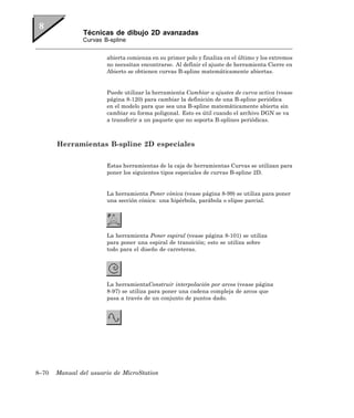 Técnicas de dibujo 2D avanzadas
               Curvas B-spline


                       abierta comienza en su primer polo y finaliza en el último y los extremos
                       no necesitan encontrarse. Al definir el ajuste de herramienta Cierre en
                       Abierto se obtienen curvas B-spline matemáticamente abiertas.


                       Puede utilizar la herramienta Cambiar a ajustes de curva activa (vease
                       página 8-120) para cambiar la definición de una B-spline periódica
                       en el modelo para que sea una B-spline matemáticamente abierta sin
                       cambiar su forma poligonal. Esto es útil cuando el archivo DGN se va
                       a transferir a un paquete que no soporta B-splines periódicas.



       Herramientas B-spline 2D especiales

                       Estas herramientas de la caja de herramientas Curvas se utilizan para
                       poner los siguientes tipos especiales de curvas B-spline 2D.


                       La herramienta Poner cónica (vease página 8-99) se utiliza para poner
                       una sección cónica: una hipérbola, parábola o elipse parcial.




                       La herramienta Poner espiral (vease página 8-101) se utiliza
                       para poner una espiral de transición; esto se utiliza sobre
                       todo para el diseño de carreteras.




                       La herramientaConstruir interpolación por arcos (vease página
                       8-97) se utiliza para poner una cadena compleja de arcos que
                       pasa a través de un conjunto de puntos dado.




8–70   Manual del usuario de MicroStation
 