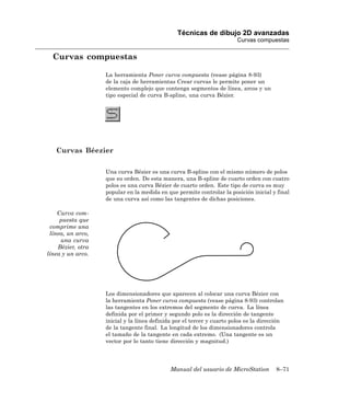 Técnicas de dibujo 2D avanzadas
                                                                        Curvas compuestas

  Curvas compuestas

                   La herramienta Poner curva compuesta (vease página 8-93)
                   de la caja de herramientas Crear curvas le permite poner un
                   elemento complejo que contenga segmentos de línea, arcos y un
                   tipo especial de curva B-spline, una curva Bézier.




   Curvas Béezier

                   Una curva Bézier es una curva B-spline con el mismo número de polos
                   que su orden. De esta manera, una B-spline de cuarto orden con cuatro
                   polos es una curva Bézier de cuarto orden. Este tipo de curva es muy
                   popular en la medida en que permite controlar la posición inicial y final
                   de una curva así como las tangentes de dichas posiciones.

    Curva com-
     puesta que
 comprime una
 línea, un arco,
     una curva
    Bézier, otra
línea y un arco.




                   Los dimensionadores que aparecen al colocar una curva Bézier con
                   la herramienta Poner curva compuesta (vease página 8-93) controlan
                   las tangentes en los extremos del segmento de curva. La línea
                   definida por el primer y segundo polo es la dirección de tangente
                   inicial y la línea definida por el tercer y cuarto polos es la dirección
                   de la tangente final. La longitud de los dimensionadores controla
                   el tamaño de la tangente en cada extremo. (Una tangente es un
                   vector por lo tanto tiene dirección y magnitud.)




                                             Manual del usuario de MicroStation        8–71
 