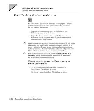 Técnicas de dibujo 2D avanzadas
               Creación de cualquier tipo de curva


       Creación de cualquier tipo de curva


                       La herramienta Calculadora de curva (vease página 8-110) le
                       permite crear cualquier curva planar concebible, basándose
                       en una fórmula matemática.

                       •     Se puede seleccionar una curva predefinida en una
                             biblioteca y ponerla en el diseño.
                       •     Se pueden definir nuevas curvas y añadirlas a las
                             bibliotecas que se facilitan. Esto es similar a programar
                             una calculadora programable.

                       Las ecuaciones que aparecen atenuadas en el cuadro de lista están
                       bloqueadas. Su modificación puede corromper la fórmula de la
                       curva y sólo debe llevarse a cabo si conoce el modo en que está
                       definida la curva y desea modificar su definición subyacente. See
                       “Para definir la fórmula de una curva” en página 8-74.

                       Para desbloquear una ecuación, escriba FORMULA UNLOCK
                       [número], donde [número] denota la posición de la ecuación
                       en la lista de ecuaciones bloqueadas.

                       Procedimiento general — Para poner una
                       curva predefinida:
                           1. En la caja de herramientas Curvas, seleccione la
                              herramienta Calculadora de curva.
                              Se abre el cuadro de diálogo Calculadora de curva.




8–72   Manual del usuario de MicroStation
 