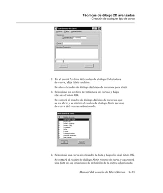 Técnicas de dibujo 2D avanzadas
                                   Creación de cualquier tipo de curva




2. En el menú Archivo del cuadro de diálogo Calculadora
   de curva, elija Abrir archivo.
   Se abre el cuadro de diálogo Archivos de recursos para abrir.
3. Seleccione un archivo de biblioteca de curvas y haga
   clic en el botón OK.
   Se cerrará el cuadro de diálogo Archivo de recursos que
   se va abrir y se abrirá el cuadro de diálogo Abrir recurso
   de curva del recurso seleccionado.




4. Seleccione una curva en el cuadro de lista y haga clic en el botón OK.
   Se cerrará el cuadro de diálogo Abrir recurso de curva y aparecerá
   una lista de las ecuaciones de definición de la curva seleccionada


                        Manual del usuario de MicroStation         8–73
 