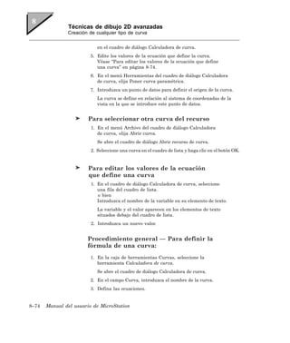 Técnicas de dibujo 2D avanzadas
               Creación de cualquier tipo de curva


                            en el cuadro de diálogo Calculadora de curva.
                         5. Edite los valores de la ecuación que define la curva.
                            Véase “Para editar los valores de la ecuación que define
                            una curva” en página 8-74.
                         6. En el menú Herramientas del cuadro de diálogo Calculadora
                            de curva, elija Poner curva paramétrica.
                         7. Introduzca un punto de datos para definir el origen de la curva.
                            La curva se define en relación al sistema de coordenadas de la
                            vista en la que se introduce este punto de datos.


                        Para seleccionar otra curva del recurso
                         1. En el menú Archivo del cuadro de diálogo Calculadora
                            de curva, elija Abrir curva.
                            Se abre el cuadro de diálogo Abrir recurso de curva.
                         2. Seleccione una curva en el cuadro de lista y haga clic en el botón OK.


                        Para editar los valores de la ecuación
                        que define una curva
                         1. En el cuadro de diálogo Calculadora de curva, seleccione
                            una fila del cuadro de lista.
                            o bien
                            Introduzca el nombre de la variable en su elemento de texto.
                            La variable y el valor aparecen en los elementos de texto
                            situados debajo del cuadro de lista.
                         2. Introduzca un nuevo valor.


                       Procedimiento general — Para definir la
                       fórmula de una curva:
                         1. En la caja de herramientas Curvas, seleccione la
                            herramienta Calculadora de curva.
                            Se abre el cuadro de diálogo Calculadora de curva.
                         2. En el campo Curva, introduzca el nombre de la curva.
                         3. Defina las ecuaciones.


8–74   Manual del usuario de MicroStation
 
