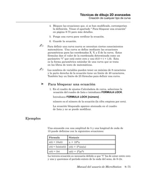 Técnicas de dibujo 2D avanzadas
                                                  Creación de cualquier tipo de curva

            4. Bloquee las ecuaciones que, si se han modificado, corromperían
               la definición. Véase el apartado “ Para bloquear una ecuación”
               en página 8-75 para más detalles.
            5. Ponga una curva para verificar la ecuación.
            6. Guarde la ecuación.

           Para definir una curva nueva se necesitan ciertos conocimientos
           matemáticos. Una curva se define mediante las ecuaciones
           paramétricas para las coordenadas X, Y, y Z de la curva. Estas
           fórmulas dan el valor de la coordenada determinada como un
           parámetro “t” que está entre cero y uno (0,0 < t < 1,0). Esta
           es la forma paramétrica estándar de una curva que se trata
           en los libros de texto de matemáticas.

           Los nombres de variables pueden tener un máximo de 8 caracteres
           y la parte derecha de la ecuación tiene un límite de 40 caracteres.
           También hay un límite de 25 fórmulas para definir una curva.


           Para bloquear una ecuación
            1. En el cuadro de ajustes Calculadora de curva, seleccione la
               ecuación del cuadro de lista e introduzca FORMULA LOCK.
               Introduzca FORMULA LOCK [número] .
               número es el número de la ecuación (la cifra empieza por cero).
               La ecuación bloqueada aparece atenuada en el cuadro
               de lista y no se puede modificar.


Ejemplos

           Una sinusoide con una amplitud de 5 y una longitud de onda de
           10 puede definirse con la siguientes ecuaciones:

            Fórmula             Sintaxis
            x(t) = 10u(t)       x = 10*u
            y(t) = 5sin(u(t))   y(t) = 5*sin(u)
            u(t) = 2πt          u(t) = 2*pi*t
           La tercera ecuación es necesaria debido a que “t” ha de estar entre cero
           y uno y queremos el período entero de la onda del seno, de 0–2π.


                                       Manual del usuario de MicroStation       8–75
 