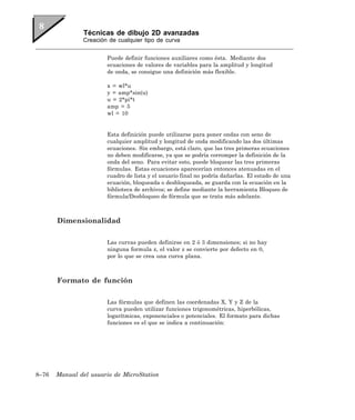 Técnicas de dibujo 2D avanzadas
               Creación de cualquier tipo de curva


                       Puede definir funciones auxiliares como ésta. Mediante dos
                       ecuaciones de valores de variables para la amplitud y longitud
                       de onda, se consigue una definición más flexible.

                       x = wl*u
                       y = amp*sin(u)
                       u = 2*pi*t
                       amp = 5
                       wl = 10


                       Esta definición puede utilizarse para poner ondas con seno de
                       cualquier amplitud y longitud de onda modificando las dos últimas
                       ecuaciones. Sin embargo, está claro, que las tres primeras ecuaciones
                       no deben modificarse, ya que se podría corromper la definición de la
                       onda del seno. Para evitar esto, puede bloquear las tres primeras
                       fórmulas. Estas ecuaciones aparecerían entonces atenuadas en el
                       cuadro de lista y el usuario final no podría dañarlas. El estado de una
                       ecuación, bloqueada o desbloqueada, se guarda con la ecuación en la
                       biblioteca de archivos; se define mediante la herramienta Bloqueo de
                       fórmula/Desbloqueo de fórmula que se trata más adelante.



       Dimensionalidad

                       Las curvas pueden definirse en 2 ó 3 dimensiones; si no hay
                       ninguna formula z, el valor z se convierte por defecto en 0,
                       por lo que se crea una curva plana.



       Formato de función

                       Las fórmulas que definen las coordenadas X, Y y Z de la
                       curva pueden utilizar funciones trigonométricas, hiperbólicas,
                       logarítmicas, exponenciales o potenciales. El formato para dichas
                       funciones es el que se indica a continuación:




8–76   Manual del usuario de MicroStation
 