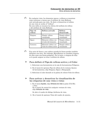 Colocación de elementos en 2D
                                            Otros atributos de elementos



En cualquier vista, los elementos opacos y rellenos se muestran
como contornos a menos que el atributo de vista Rellenar
esté activado para esa vista. Es decir, al desactivar el relleno
de una vista se oculta el "relleno".
En esta tabla se resumen los efectos del atributo de relleno
y del atributo de vista Rellenar:
 Tipo de          Relleno activado          Relleno
 relleno                                    desactivado
 Ninguno          Ningún relleno            Ningún relleno
                  visualizado               visualizado
 Opaco            Elemento relleno con      Ningún relleno
                  el color del elemento     visualizado
 Contorno         Elemento relleno con      Ningún relleno
                  Color de relleno activo   visualizado


Una serie de líneas o una cadena cerrada de líneas pueden también
delimitar una área. Sin embargo, MicroStation no considera ninguno
de ellos como una forma poligonal. Por lo tanto, a ninguna de ellas
se le puede asignar un área o atributo de relleno.


Para definir el Tipo de relleno activo y el Color
 1. Seleccione una herramienta en la caja de herramientas Polígonos.
 2. En el menú de opciones Tipo de relleno de la ventana Ajustes
    de herramientas, elija Ninguno, Opaco o Bosquejado.
 3. Seleccione el color deseado en la paleta de colores Color de relleno.


Para activar y desactivar la visualización de
las etiquetas de una vista o vistas
 1. En el menú Ajustes, elija Atributos de vista (o pulse 〈Ctrl-B〉).
    o bien
    En el menú de control de cualquier ventana de vista,
    elija Atributos de vista.
    Se abre el cuadro de diálogo Atributos de vista.
 2. En el menú de opciones Vista del cuadro de ajustes,



                          Manual del usuario de MicroStation           3–15
 