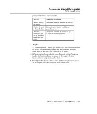 Técnicas de dibujo 2D avanzadas
                                                  Poner curva B-spline

  para construir una curva cerrada.

    Método           Cada vértice define:
    Definir puntos   Uno de los polos del polígono de control.
    de control
    Puntos de paso   Un punto a través del cual ha de
    o Catmull-Rom    pasar la curva.
    Mínimos          Uno de un conjunto de puntos al que
    cuadrados por    la curva se ha de aproximar.
    tol. o Mínimos
    cuadrados por
    núm.


4. Acepte.
  La curva se genera a menos que Método esté definido como Puntos
  de paso o Mínimos cuadrados por tol. y Cierre esté definido
  como Abierto. En este caso, continúe en el paso 5.
5. Si Tangente final está definido como Tangente inicial, Tangente
   final o Ambos, introduzca un punto de datos para definir
   la dirección de tangente inicial o final.
6. Si Tangente final está definido como Ambos, introduzca un punto
   de datos para definir la dirección de tangente final.




                       Manual del usuario de MicroStation        8–89
 