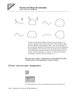 Técnicas de dibujo 2D avanzadas
               Crear curvas por tangentes




                            Arriba a la izquierda: Definir puntos de control; Arriba a la
                            derecha: Puntos de paso; Abajo izquierda: Catmull-Rom, Abajo
                            derecha: Mínimos cuadrados por núm.. Las curvas B-spline se
                            han construido mediante la identificación de una línea poligonal o
                            forma poligonal. Las mismas curvas se pueden poner mediante
                            la introducción de puntos de datos en la misma posición que los
                            vértices. En estos ejemplos, el orden es 3 y sólo para mínimos
                            cuadrados, el número de polo también es 3.


                       Entrada de teclado: [CONSTRUCT | PLACE] BSPLINE CURVE
                       〈CATMULLROM | LEASTSQUARES | POINTS | POLES〉



Crear curvas por tangentes




                       Se utiliza para crear una curva B-spline que pase a través de un


8–90   Manual del usuario de MicroStation
 