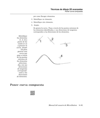 Técnicas de dibujo 2D avanzadas
                                                                  Poner curva compuesta

                         por como Escoger elementos.
                       3. Identifique un elemento.
                       4. Identifique otro elemento.
                       5. Acepte.
                         Se genera la curva. Pasa a través de los puntos extremos de
                         los elementos identificados, y sus direcciones de tangentes
                         corresponden a las direcciones de los elementos.

        Identifique
    los elementos
         (1, 2, 3) a
      partir de los
       cuales se va
      a generar la
    curva. Acepte
           (4) para
      generar una
         curva que
     pase a través
    de los puntos
       extremos de
    los elementos
        selecciona-
      dos, con sus
        direcciones
     de tangentes
      correspondi-
        entes a las
        direcciones
    de elementos.




Poner curva compuesta




                                              Manual del usuario de MicroStation       8–93
 