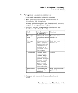 Técnicas de dibujo 2D avanzadas
                                               Poner curva compuesta



Para poner una curva compuesta
1. Seleccione la herramienta Poner curva compuesta.
2. En el menú de opciones Modo de la ventana ajustes de
   herramientas, elija el componente.
3. Si éste es el primer componente de la curva compuesta, introduzca
   un punto de datos para definir el origen.
4. Introduzca puntos de datos para poner el componente (siga
   la indicaciones de la barra de estado).

    Modo             Introduzca puntos         Similar a:
                     de datos para:
    Arco según       Definir punto en arco.    Poner arco (vease
    borde            Definir punto extremo     página 3-70)
                     de arco.
    Arco según       Definir centro (define    Poner arco (vease
    centro           radio, a no ser que       página 3-70)
                     Radio esté activado).
                     Definir ángulo de
                     barrido (a no ser
                     que Ángulo de arco
                     esté activado).
    Curvas Béezier   Definir el primer         Ninguno
                     punto de anclaje.
                     Definir el primer
                     punto de dirección
                     (definir la tangencia).
                     Definir el segundo
                     punto de anclaje
                     (punto extremo).
                     Definir el segundo
                     punto de dirección.
    Segmentos de     Definir los puntos        Poner SmartLine (vease
    línea            extremos de los           página 3-18)
                     segmentos.


5. Para poner más componentes iguales, vuelva al paso 4.
   o bien



                       Manual del usuario de MicroStation          8–95
 