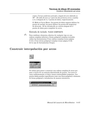 Técnicas de dibujo 2D avanzadas
                                                  Construir interpolación por arcos

                 centro, Curvas uniformes activado y ángulo de arco definido en
                 90 . El radio de arco es 1 para los dos primeros arcos y cambia
                 a 2 y 3 después de 5 y 7 puntos de datos, respectivamente.
                 E: Modo es Curva Bézier. Los puntos de datos impares definen los
                 puntos de anclaje; los pares definen los puntos (de tangencia)
                 de dirección. Se ha introducido un reinicio después de 8
                 puntos de datos para completar la curva.

             Entrada de teclado:       PLACE COMPOSITE

             Para combinar elementos abiertos de cualquier tipo en una
             cadena compleja (abierta) o forma poligonal compleja (cerrada),
             utilice las herramientas Crear cadena compleja (vease página
             8-13) o Crear forma poligonal compleja (vease página 8-16)
             de la caja de herramientas Grupos.



Construir interpolación por arcos




             Se utiliza para poner o construir una cadena compleja de arcos que
             pase a través de un conjunto determinado de puntos. Los arcos se
             unen uniformemente; es decir, tienen continuidades tangentes. Los
             puntos dados pueden especificarse como una línea poligonal o elemento
             de forma poligonal o introducirse de manera interactiva.




                                     Manual del usuario de MicroStation        8–97
 