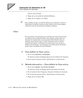 Colocación de elementos en 2D
               Otros atributos de elementos


                            elija la vista deseada.
                         3. Haga clic en la casilla de selección Rellenar.
                         4. Haga clic en Aplicar o en Todos.


                       Para cambiar el tipo y el color de relleno de un elemento, utilice la
                       herramienta Cambiar elemento a tipo relleno activo (vease página
                       5-68) de la caja de herramientas Cambiar atributos.



       Clase

                       Por convención, los elementos con el atributo de clase Construcción
                       se utilizan como ayudas de dibujo. Por ejemplo, puede poner un
                       elemento de construcción en una posición determinada como un
                       elemento para “hacer snap” en otros elementos, pero no podrá
                       imprimir por plotter el elemento de construcción una vez que el
                       diseño esté terminado. Los elementos que forman parte del diseño
                       suelen tener el atributo de clase Primario.



                        Para definir la Clase activa
                         1. En el menú Elemento, elijaAtributos.
                            Se abrirá el cuadro de diálogo Ajustes de los atributos de elemento.
                         2. En el menú de opciones Clase, elija Primario o Construcción.


                        Método alternativo — Para definir la Clase activa
                         1. En el menú Ajustes, elija Archivo de diseño.
                            Se abrirá el cuadro de diálogo Ajustes del archivo de diseño.
                         2. En el cuadro de lista Categoría, seleccione Atributos de elemento.
                         3. En el menú de opciones Clase, elija Primario o Construcción.
                         4. Haga clic en el botón OK.




3–16   Manual del usuario de MicroStation
 