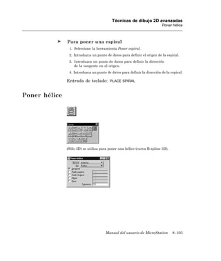 Técnicas de dibujo 2D avanzadas
                                                                           Poner hélice



               Para poner una espiral
                1. Seleccione la herramienta Poner espiral.
                2. Introduzca un punto de datos para definir el origen de la espiral.
                3. Introduzca un punto de datos para definir la dirección
                   de la tangente en el origen.
                4. Introduzca un punto de datos para definir la dirección de la espiral.

               Entrada de teclado:       PLACE SPIRAL



Poner hélice




               (Sólo 3D) se utiliza para poner una hélice (curva B-spline 3D).




                                       Manual del usuario de MicroStation        8–103
 