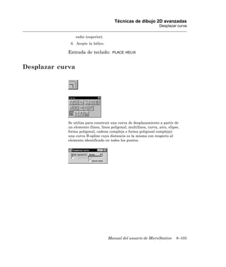 Técnicas de dibujo 2D avanzadas
                                                                     Desplazar curva

                  radio (superior).
              6. Acepte la hélice.

             Entrada de teclado:        PLACE HELIX



Desplazar curva




             Se utiliza para construir una curva de desplazamiento a partir de
             un elemento (línea, línea poligonal, multilínea, curva, arco, elipse,
             forma poligonal, cadena compleja o forma poligonal compleja):
             una curva B-spline cuya distancia es la misma con respecto al
             elemento identificado en todos los puntos.




                                      Manual del usuario de MicroStation        8–105
 