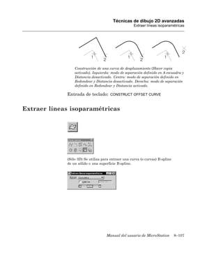 Técnicas de dibujo 2D avanzadas
                                                     Extraer líneas isoparamétricas




                 Construcción de una curva de desplazamiento (Hacer copia
                 activado). Izquierda: modo de separación definido en A escuadra y
                 Distancia desactivado. Centro: modo de separación definido en
                 Redondear y Distancia desactivado. Derecha: modo de separación
                 definido en Redondear y Distancia activado.

             Entrada de teclado:      CONSTRUCT OFFSET CURVE



Extraer líneas isoparamétricas




             (Sólo 3D) Se utiliza para extraer una curva (o curvas) B-spline
             de un sólido o una superficie B-spline.




                                    Manual del usuario de MicroStation         8–107
 