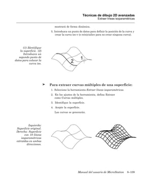 Técnicas de dibujo 2D avanzadas
                                                                Extraer líneas isoparamétricas

                            mostrará de forma dinámica.
                         5. Introduzca un punto de datos para definir la posición de la curva y
                             crear la curva iso-v (o reinicialice para no crear ninguna curva).




      (1) Identifique
    la superficie. (2)
       Introduzca un
   segundo punto de
datos para colocar la
            curva iso.




                         Para extraer curvas múltiples de una superficie:
                         1. Seleccione la herramienta Extraer líneas isoparamétricas.
                         2. En los ajustes de la herramienta, defina Extraer
                            como Curvas múltiples.
                         3. Identifique la superficie.
                         4. Acepte la superficie.
                            Las curvas se generarán.




           Izquierda:
 Superficie original.
 Derecha: Superficie
        con 10 líneas
     isoparamétricas
 extraídas en ambas
          direcciones.




                                               Manual del usuario de MicroStation        8–109
 