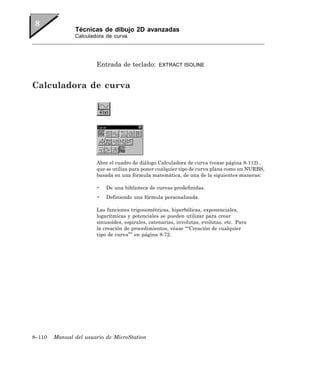 Técnicas de dibujo 2D avanzadas
               Calculadora de curva




                       Entrada de teclado:       EXTRACT ISOLINE



Calculadora de curva




                       Abre el cuadro de diálogo Calculadora de curva (vease página 8-112) ,
                       que se utiliza para poner cualquier tipo de curva plana como un NURBS,
                       basada en una fórmula matemática, de una de la siguientes maneras:

                       •   De una biblioteca de curvas predefinidas.
                       •   Definiendo una fórmula personalizada.

                       Las funciones trigonométricas, hiperbólicas, exponenciales,
                       logarítmicas y potenciales se pueden utilizar para crear
                       sinusoides, espirales, catenarias, involutas, evolutas, etc. Para
                       la creación de procedimientos, véase ““Creación de cualquier
                       tipo de curva”” en página 8-72.




8–110   Manual del usuario de MicroStation
 