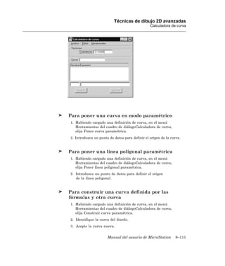 Técnicas de dibujo 2D avanzadas
                                                Calculadora de curva




Para poner una curva en modo paramétrico
1. Habiendo cargado una definición de curva, en el menú
   Herramientas del cuadro de diálogoCalculadora de curva,
   elija Poner curva paramétrica.
2. Introduzca un punto de datos para definir el origen de la curva.


Para poner una línea poligonal paramétrica
1. Habiendo cargado una definición de curva, en el menú
   Herramientas del cuadro de diálogoCalculadora de curva,
   elija Poner línea poligonal paramétrica.
2. Introduzca un punto de datos para definir el origen
   de la línea poligonal.


Para construir una curva definida por las
fórmulas y otra curva
1. Habiendo cargado una definición de curva, en el menú
   Herramientas del cuadro de diálogoCalculadora de curva,
   elija Construir curva paramétrica.
2. Identifique la curva del diseño.
3. Acepte la curva nueva.


                      Manual del usuario de MicroStation       8–111
 