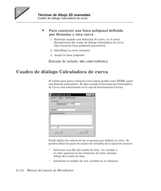 Técnicas de dibujo 2D avanzadas
               Cuadro de diálogo Calculadora de curva



                        Para construir una línea poligonal definida
                        por fórmulas y otra curva
                           1. Habiendo cargado una definición de curva, en el menú
                              Herramientas del cuadro de diálogo Calculadora de curva,
                              elija Construir línea poligonal paramétrica.
                           2. Identifique la curva existente.
                           3. Acepte la línea poligonal.

                       Entrada de teclado:         MDL LOAD CURVCALC



Cuadro de diálogo Calculadora de curva
                       Se utiliza para poner cualquier curva plana posible como NURB, según
                       una fórmula matemática. Se abre cuando la herramienta Calculadora
                       de Curva está seleccionada en la caja de herramientas Curvas.




                       Puede definir los valores de las ecuaciones que definen la curva. Se
                       pueden editar los pares de valores de variables de la siguiente manera:

                       •     Seleccione una fila del cuadro de lista. La variable y
                             el valor aparecen en los elementos de texto situados
                             debajo del cuadro de lista.
                       •     Introduzca el nombre de una variable en su elemento


8–112   Manual del usuario de MicroStation
 