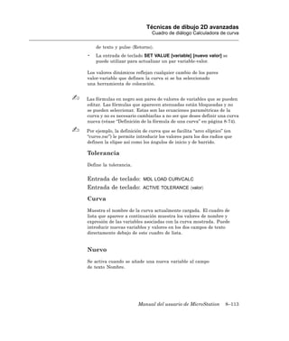 Técnicas de dibujo 2D avanzadas
                               Cuadro de diálogo Calculadora de curva

    de texto y pulse 〈Retorno〉.
•   La entrada de teclado SET VALUE [variable] [nuevo valor] se
    puede utilizar para actualizar un par variable-valor.

Los valores dinámicos reflejan cualquier cambio de los pares
valor-variable que definen la curva si se ha seleccionado
una herramienta de colocación.


Las fórmulas en negro son pares de valores de variables que se pueden
editar. Las fórmulas que aparecen atenuadas están bloqueadas y no
se pueden seleccionar. Estas son las ecuaciones paramétricas de la
curva y no es necesario cambiarlas a no ser que desee definir una curva
nueva (véase “Definición de la fórmula de una curva” en página 8-74).

Por ejemplo, la definición de curva que se facilita “arco elíptico” (en
“curve.rsc”) le permite introducir los valores para los dos radios que
definen la elipse así como los ángulos de inicio y de barrido.

Tolerancia
Define la tolerancia.


Entrada de teclado:        MDL LOAD CURVCALC
Entrada de teclado:        ACTIVE TOLERANCE 〈valor〉

Curva
Muestra el nombre de la curva actualmente cargada. El cuadro de
lista que aparece a continuación muestra los valores de nombre y
expresión de las variables asociadas con la curva mostrada. Puede
introducir nuevas variables y valores en los dos campos de texto
directamente debajo de este cuadro de lista.


Nuevo
Se activa cuando se añade una nueva variable al campo
de texto Nombre.




                         Manual del usuario de MicroStation        8–113
 