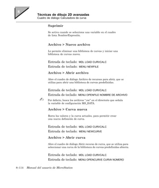 Técnicas de dibujo 2D avanzadas
               Cuadro de diálogo Calculadora de curva


                       Suprimir
                       Se activa cuando se selecciona una variable en el cuadro
                       de lista Nombre/Expresión.


                       Archivo > Nuevo archivo
                       Le permite eliminar una biblioteca de curvas y iniciar una
                       biblioteca de curvas nueva.


                       Entrada de teclado:        MDL LOAD CURVCALC
                       Entrada de teclado:        MENU NEWFILE

                       Archivo > Abrir archivo
                       Abre el cuadro de diálogo Archivo de recursos para abrir, que se
                       utiliza para abrir una biblioteca de curvas predefinidas.


                       Entrada de teclado:        MDL LOAD CURVCALC
                       Entrada de teclado:       MENU OPENFILE NOMBRE DE ARCHIVO

                       Por defecto, busca los archivos “.rsc” en el directorio que señala
                       la variable de configuración MS_DATA.

                       Archivo > Curva nueva
                       Borra los valores y la curva actuales, para permitir crear
                       una nueva definición de curva.


                       Entrada de teclado:        MDL LOAD CURVCALC
                       Entrada de teclado:        MENU NEWCURVE

                       Archivo > Abrir curva
                       Abre el cuadro de diálogo Abrir recurso de curva, que se utiliza para
                       seleccionar una curva de la biblioteca de curvas predefinidas abierta.


                       Entrada de teclado:        MDL LOAD CURVCALC
                       Entrada de teclado:       MENU OPENCURVE CURVA NÚMERO


8–114   Manual del usuario de MicroStation
 
