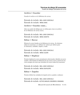 Técnicas de dibujo 2D avanzadas
                              Cuadro de diálogo Calculadora de curva

Archivo > Guardar
Guarda el archivo en la biblioteca de curvas.


Entrada de teclado:       MDL LOAD CURVCALC
Entrada de teclado:       MENU SAVE

Archivo > Guardar como…
Abre un cuadro de diálogo que se utiliza para crear un archivo
de la biblioteca de curvas nuevo.


Entrada de teclado:       MDL LOAD CURVCALC
Entrada de teclado:       MENU SAVETO

Editar > Borrar
Elimina la curva listada en la biblioteca de curvas. Se eliminan
todas la ecuaciones y se definen los valores por defecto para
la tolerancia, unidades, ángulo y modo.


Entrada de teclado:       MDL LOAD CURVCALC
Entrada de teclado:       MENU CLEAR

Editar > Duplicar
Permite duplicar la curva actualmente seleccionada, dándole un nuevo
nombre. Esto facilita la definición de una nueva curva a partir de una
curva antigua sin tener que introducir de nuevo todas las ecuaciones.


Entrada de teclado:       MDL LOAD CURVCALC
Entrada de teclado:       MENU DUPLICATE

Editar > Ángulos
Permite definir las unidades de ángulo activo a grados o radianes


Entrada de teclado:       MDL LOAD CURVCALC
Entrada de teclado:      ACTIVE ANGLES 〈DEGREES | RADIANS〉

                       Manual del usuario de MicroStation          8–115
 