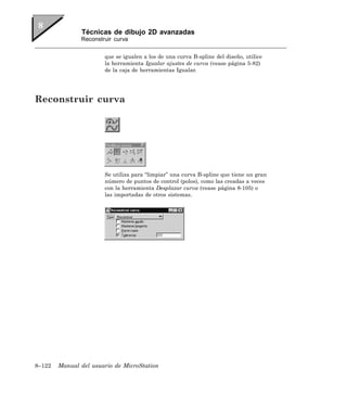 Técnicas de dibujo 2D avanzadas
               Reconstruir curva


                       que se igualen a los de una curva B-spline del diseño, utilice
                       la herramienta Igualar ajustes de curva (vease página 5-82)
                       de la caja de herramientas Igualar.




Reconstruir curva




                       Se utiliza para “limpiar” una curva B-spline que tiene un gran
                       número de puntos de control (polos), como las creadas a veces
                       con la herramienta Desplazar curva (vease página 8-105) o
                       las importadas de otros sistemas.




8–122   Manual del usuario de MicroStation
 
