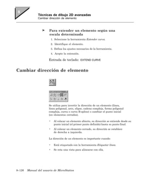 Técnicas de dibujo 2D avanzadas
               Cambiar dirección de elemento



                        Para extender un elemento según una
                        escala determinada
                           1. Seleccione la herramienta Extender curva.
                           2. Identifique el elemento.
                           3. Defina los ajustes necesarios de la herramienta.
                           4. Acepte la extensión.

                       Entrada de teclado:           EXTEND CURVE



Cambiar dirección de elemento




                       Se utiliza para invertir la dirección de un elemento (línea,
                       línea poligonal, arco, elipse, cadena compleja, forma poligonal
                       compleja, curva o curva B-spline) o cambiar el punto inicial
                       (en elementos cerrados).

                       •     Al colocar un elemento abierto, su dirección se extiende desde su
                             punto inicial (el primer punto definido) hasta su punto final.
                       •     Al colocar un elemento cerrado, su dirección se establece
                             de derecha a izquierda.

                       La dirección de un elemento es importante cuando:

                       •     Está etiquetado con la herramienta Etiquetar línea.
                       •     Se rota una vista para alinearse con ella.




8–126   Manual del usuario de MicroStation
 